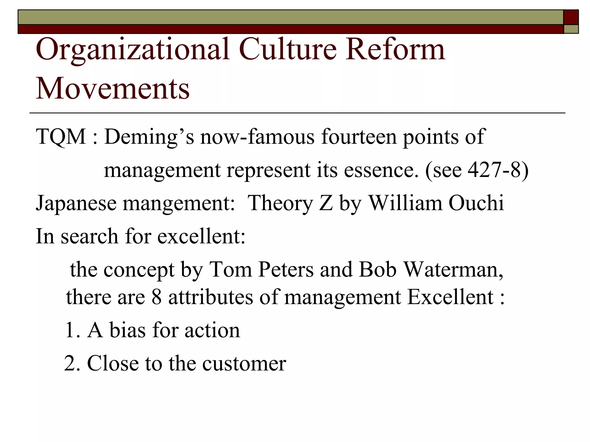 Organizational Culture Reform Movements TQM : Deming’s now-famous fourteen points of management represent its essence.  ( see 427-8 ) Japanese mangement:  Theory Z by William Ouchi In search for excellent: the concept   by Tom Peters and Bob Waterman,  there are 8 attributes of management Excellent : 1. A bias for action 2. Close to the customer 
