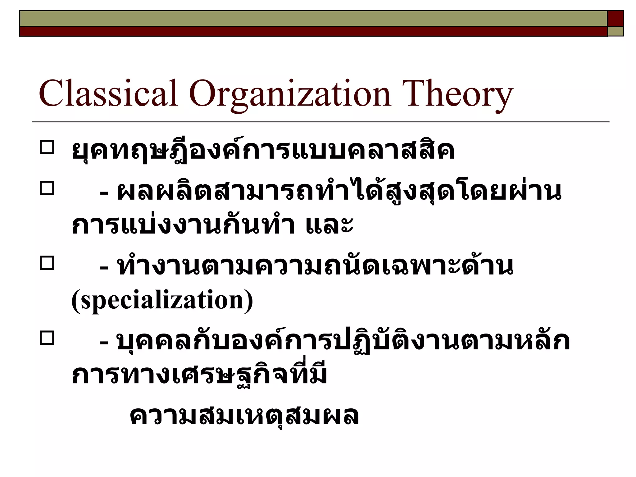Classical Organization Theory ยุคทฤษฎีองค์การแบบคลาสสิค -   ผลผลิตสามารถทำได้สูงสุดโดยผ่านการแบ่งงานกันทำ และ -  ทำงานตามความถนัดเฉพาะด้าน  ( specialization )  -  บุคคลกับองค์การปฏิบัติงานตามหลักการทางเศรษฐกิจที่มี ความสมเหตุสมผล 