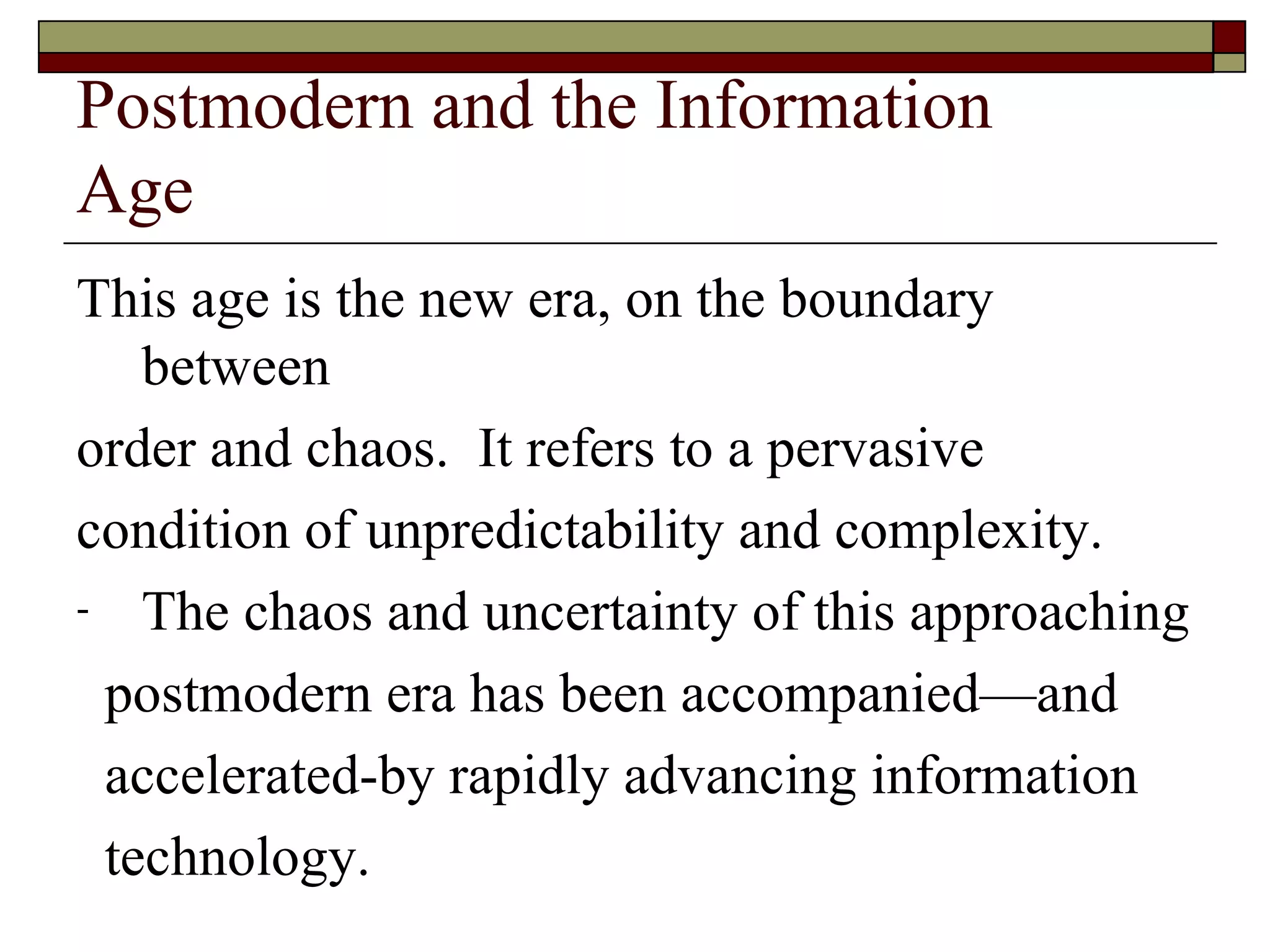 Postmodern and the Information  Age This age is the new era, on the boundary between order and chaos.  It refers to a pervasive  condition   of unpredictability and complexity. The chaos and uncertainty of this approaching postmodern era has been accompanied—and  accelerated-by rapidly advancing information  technology. 