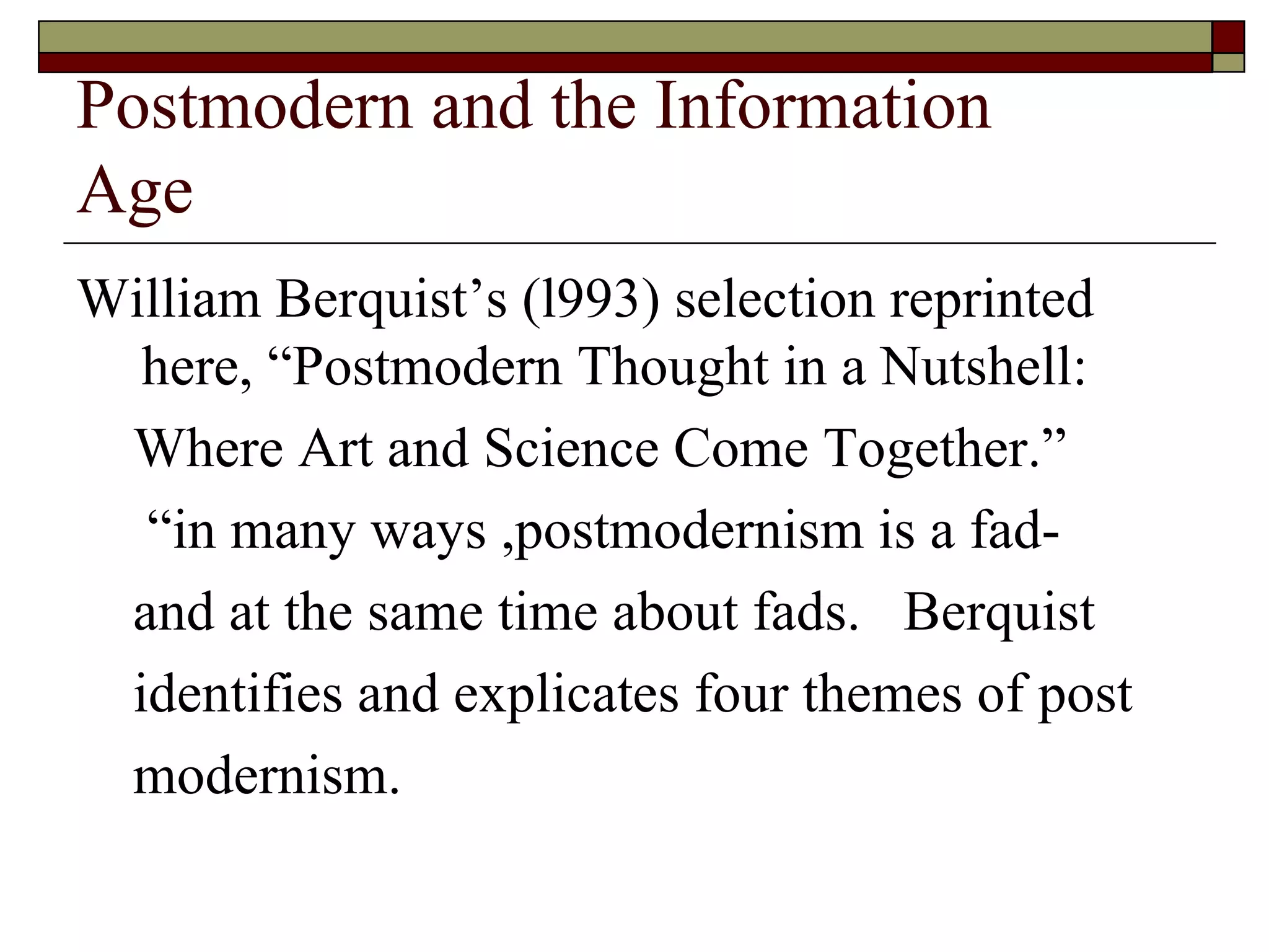 Postmodern and the Information  Age William Berquist’s  ( l993 )  selection reprinted here,  “ Postmodern Thought in a Nutshell:  Where Art and Science Come Together. ”  “ in many ways ,postmodernism is a fad- and at the same time about fads.  Berquist identifies and explicates four themes of post modernism.  