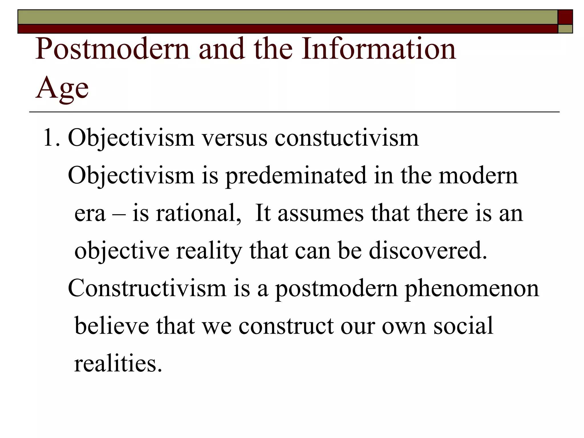 Postmodern and the Information  Age 1. Objectivism versus constuctivism Objectivism is predeminated in the modern era – is rational,  It assumes that there is an objective reality that can be discovered. Constructivism is a postmodern phenomenon believe that we construct our own social  realities. 
