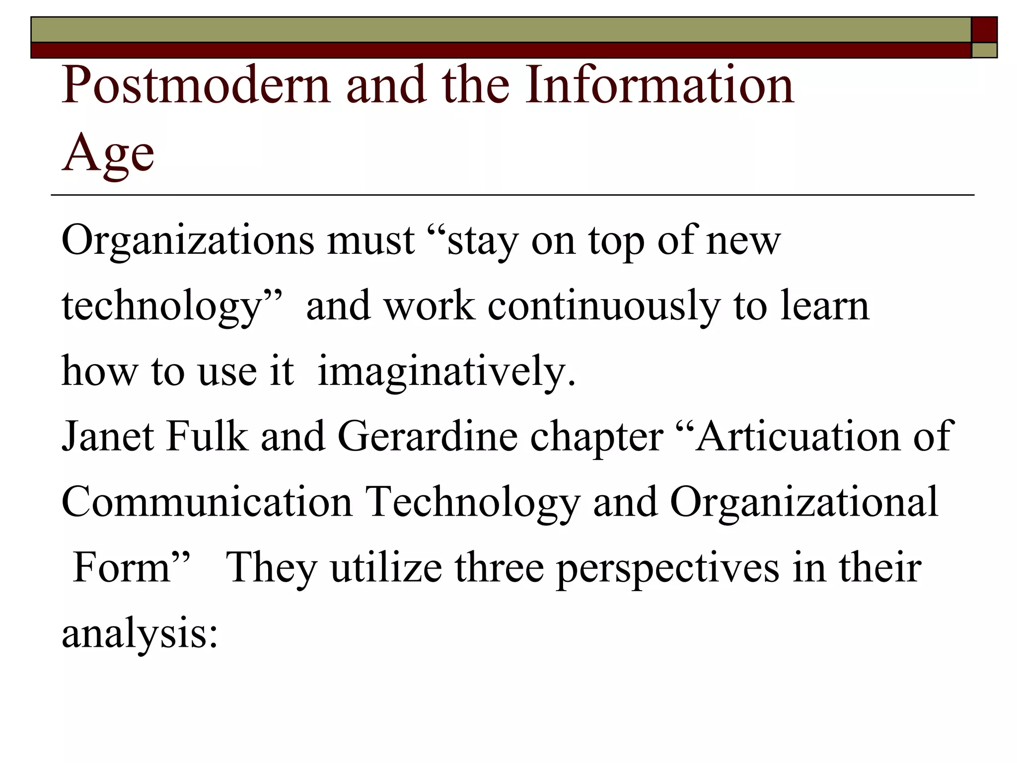 Postmodern and the Information  Age Organizations must  “ stay on top of new  technology ”  and work continuously to learn  how to use it  imaginatively. Janet Fulk and Gerardine chapter  “ Articuation of Communication Technology and Organizational Form ”  They utilize three perspectives in their  analysis:  