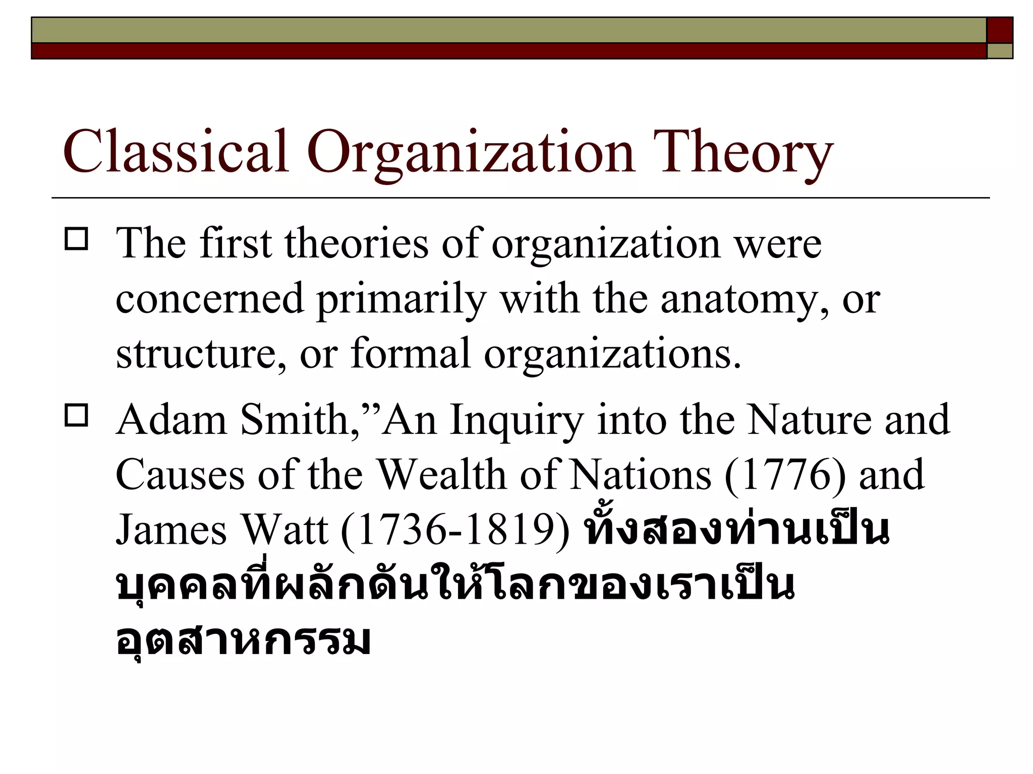 Classical Organization Theory The first theories of organization were concerned primarily with the anatomy, or structure, or formal organizations. Adam Smith, ” An Inquiry into the Nature and Causes of the Wealth of Nations  ( 1776 )  and James Watt  ( 1736-1819 )  ทั้งสองท่านเป็นบุคคลที่ผลักดันให้โลกของเราเป็นอุตสาหกรรม  