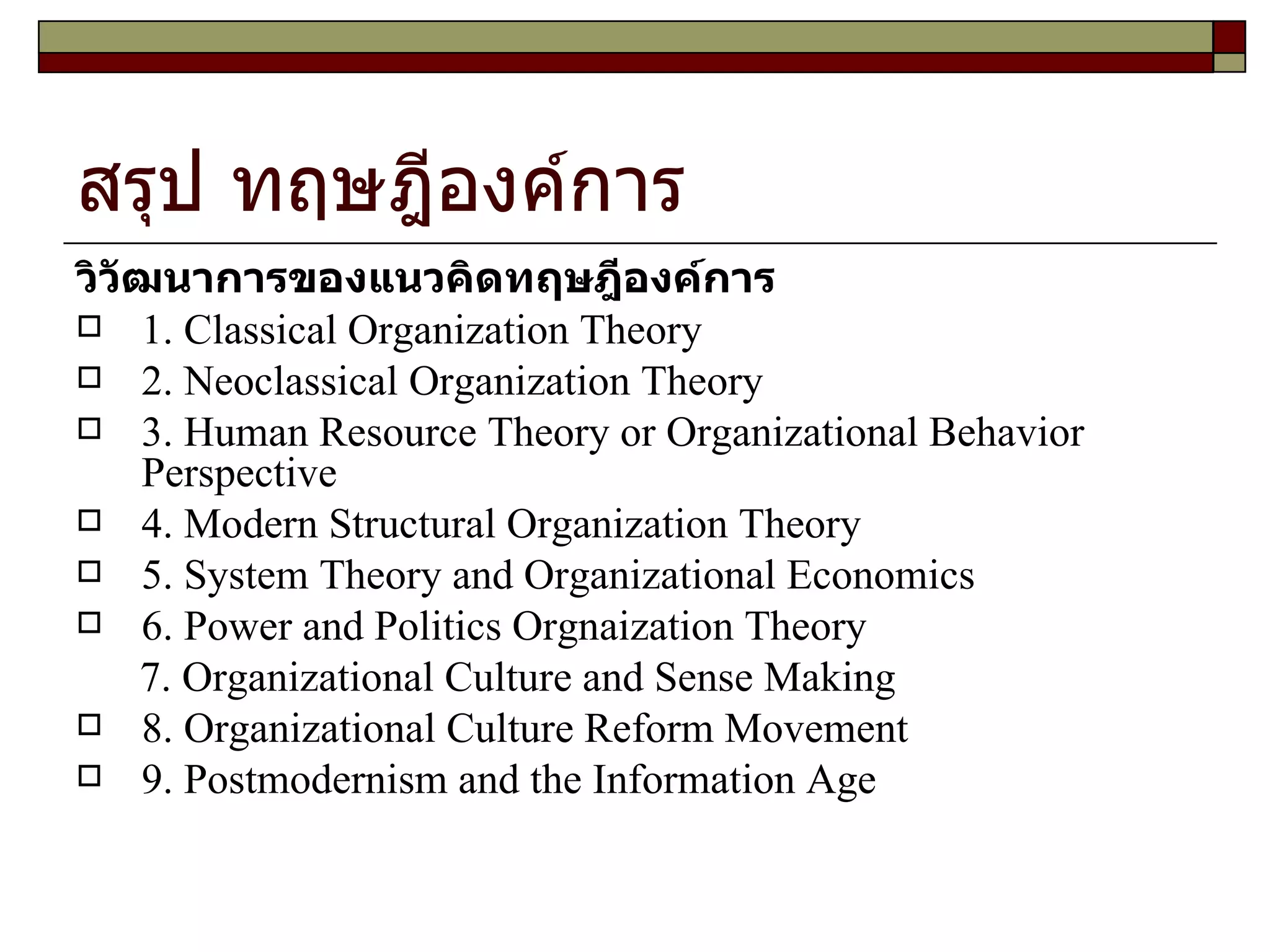 สรุป ทฤษฎีองค์การ  วิวัฒนาการของแนวคิดทฤษฎีองค์การ 1. Classical Organization Theory 2. Neoclassical Organization Theory 3. Human Resource Theory or Organizational Behavior Perspective 4. Modern Structural Organization Theory 5. System Theory and Organizational Economics 6. Power and Politics Orgnaization Theory 7. Organizational Culture and Sense Making 8. Organizational Culture Reform Movement 9. Postmodernism and the Information Age 