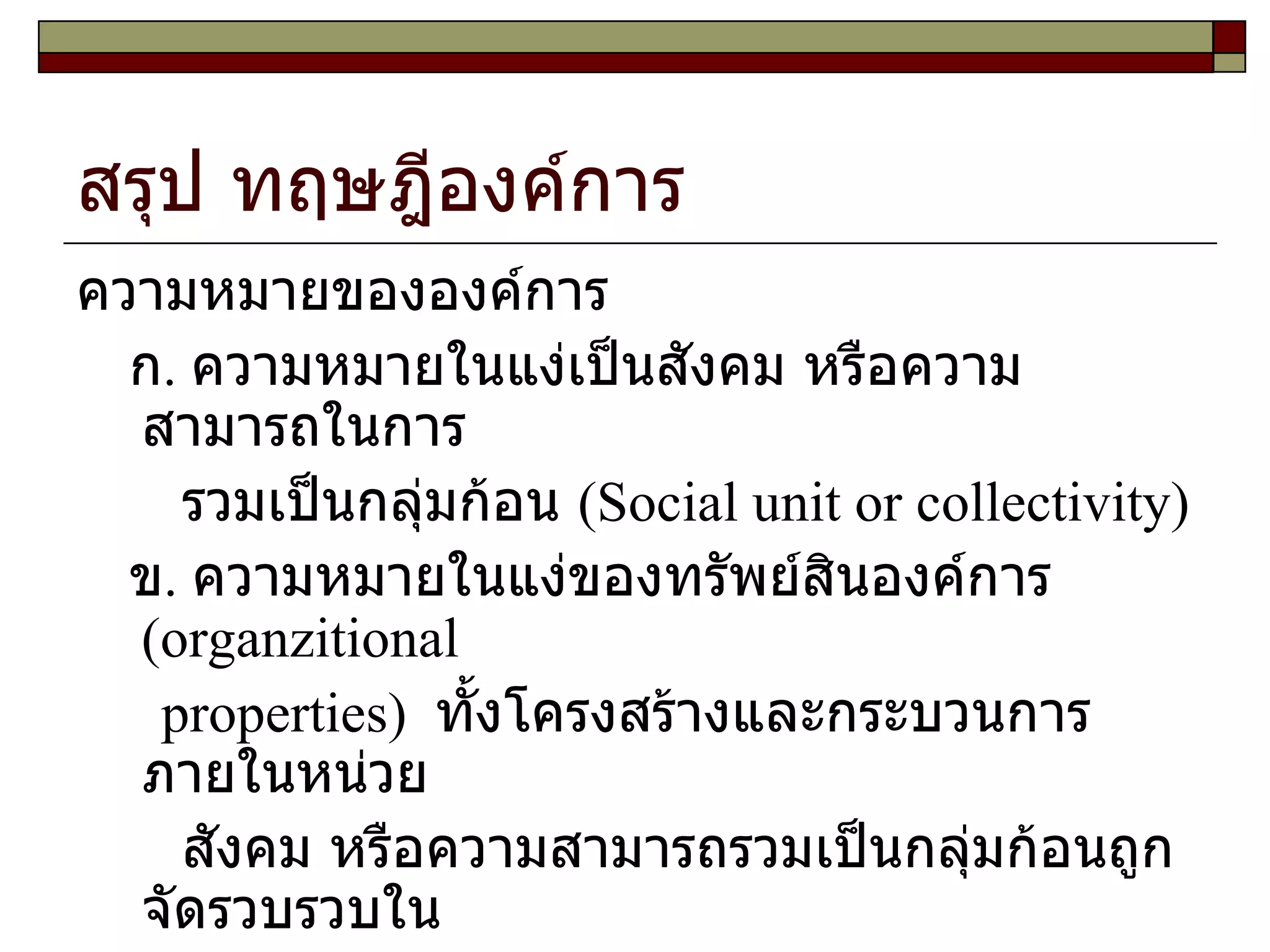 สรุป ทฤษฎีองค์การ ความหมายขององค์การ ก .  ความหมายในแง่เป็นสังคม หรือความสามารถในการ รวมเป็นกลุ่มก้อน  ( Social unit or collectivity )  ข .  ความหมายในแง่ของทรัพย์สินองค์การ  ( organzitional properties )  ทั้งโครงสร้างและกระบวนการภายในหน่วย สังคม หรือความสามารถรวมเป็นกลุ่มก้อนถูกจัดรวบรวบใน วิถีทางเฉพาะ  ได้แก่รูปแบบการจัดการ ,  ความสัมพันธ์ในอำนาจ หน้าที่ ,  จำนวนผู้บังคับบัญชาต่อลูกน้อง  1  คน  