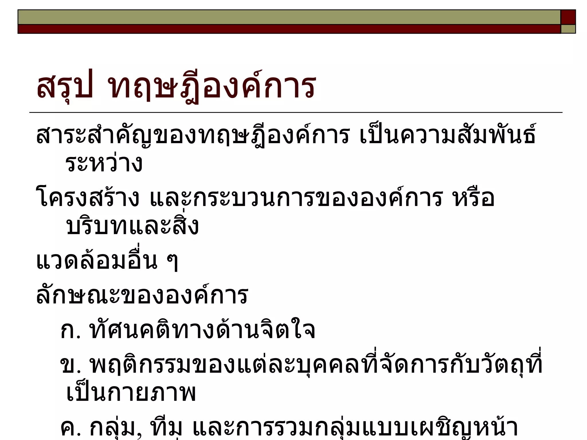 สรุป ทฤษฎีองค์การ สาระสำคัญของทฤษฎีองค์การ เป็นความสัมพันธ์ระหว่าง โครงสร้าง และกระบวนการขององค์การ หรือบริบทและสิ่ง แวดล้อมอื่น ๆ ลักษณะขององค์การ ก .  ทัศนคติทางด้านจิตใจ ข .  พฤติกรรมของแต่ละบุคคลที่จัดการกับวัตถุที่เป็นกายภาพ ค .  กลุ่ม ,  ทีม และการรวมกลุ่มแบบเผชิญหน้า เช่นกลุ่มเพื่อน ง .  การจัดหน่วยงานเป็นฝ่าย ,  แผนก ,  บริษัทหรือสิ่งที่ใหญ่กว่า  