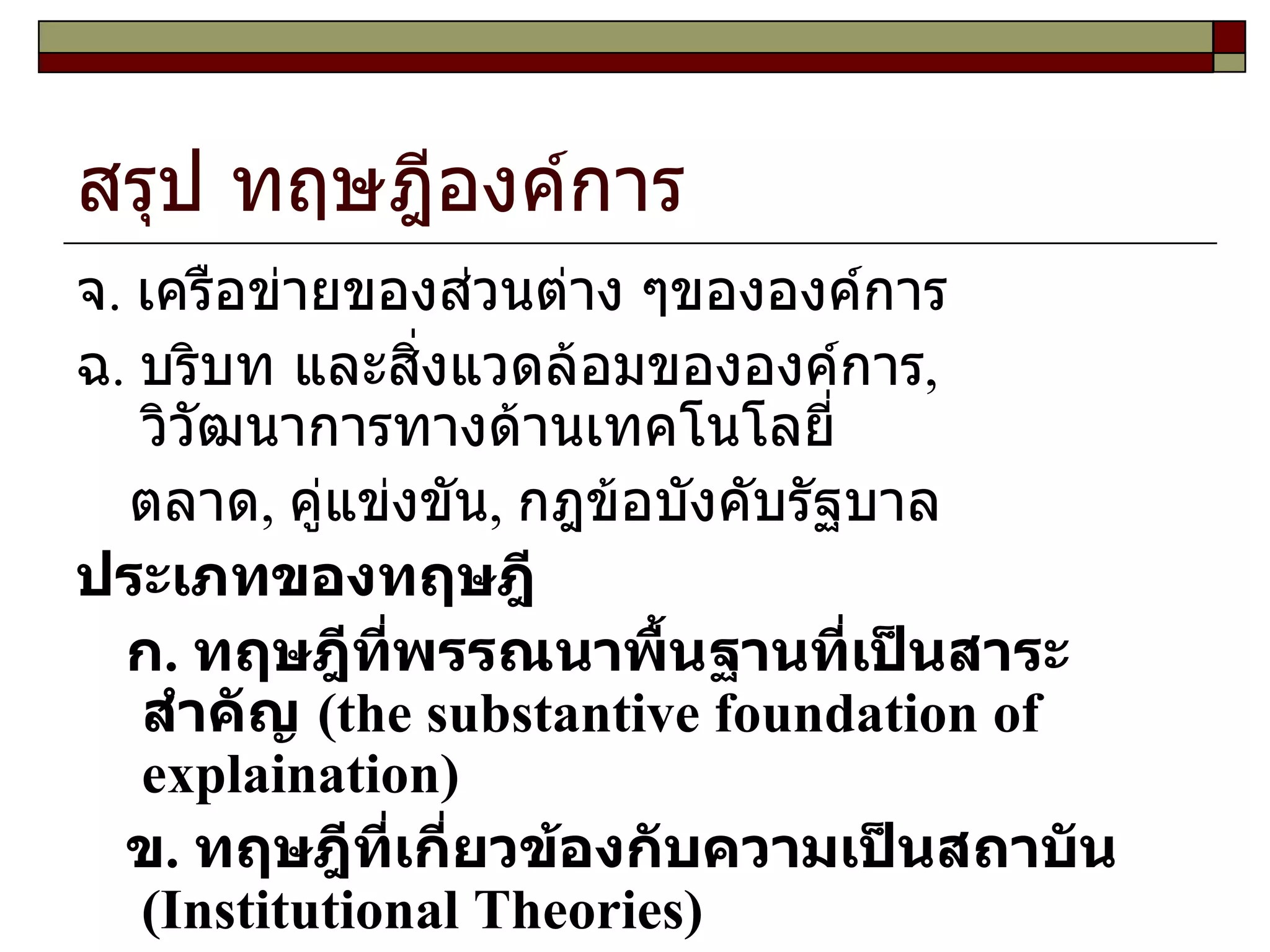 สรุป ทฤษฎีองค์การ จ .  เครือข่ายของส่วนต่าง ๆขององค์การ ฉ .  บริบท และสิ่งแวดล้อมขององค์การ ,  วิวัฒนาการทางด้านเทคโนโลยี่ ตลาด ,  คู่แข่งขัน ,  กฎข้อบังคับรัฐบาล ประเภทของทฤษฎี   ก .  ทฤษฎีที่พรรณนาพื้นฐานที่เป็นสาระสำคัญ  ( the substantive foundation of explaination )  ข .  ทฤษฎีที่เกี่ยวข้องกับความเป็นสถาบัน  ( Institutional Theories )  