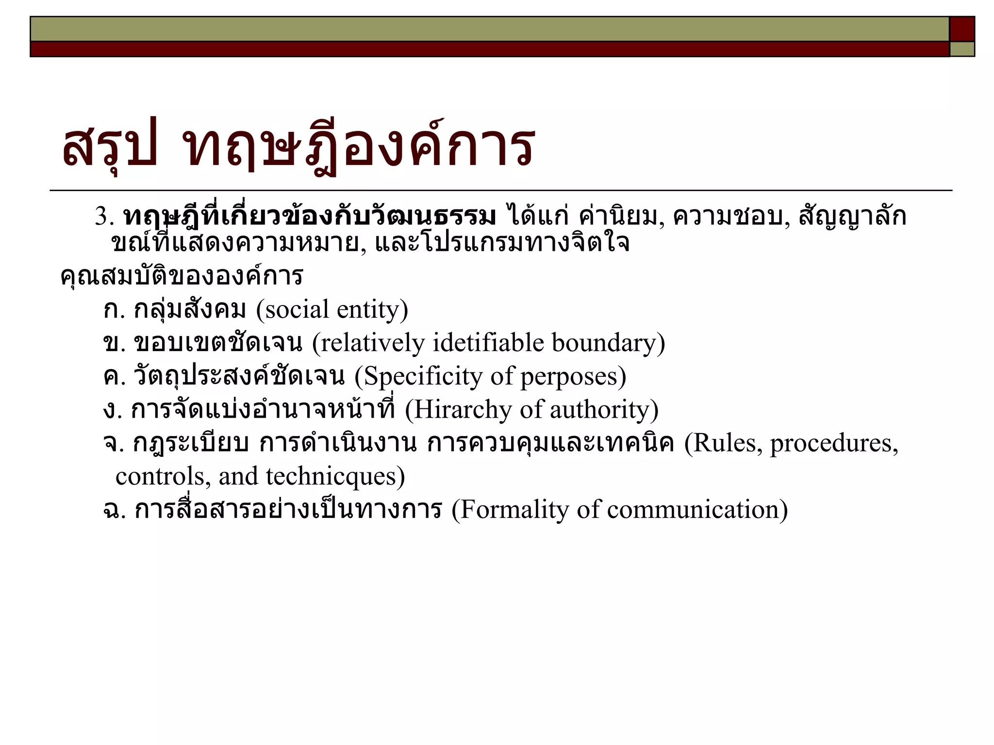 สรุป ทฤษฎีองค์การ 3.  ทฤษฎีที่เกี่ยวข้องกับวัฒนธรรม  ได้แก่ ค่านิยม ,  ความชอบ ,  สัญญาลักขณ์ที่แสดงความหมาย ,  และโปรแกรมทางจิตใจ คุณสมบัติขององค์การ ก .  กลุ่มสังคม  ( social entity )  ข .  ขอบเขตชัดเจน  ( relatively idetifiable boundary ) ค .  วัตถุประสงค์ชัดเจน  ( Specificity of perposes ) ง .  การจัดแบ่งอำนาจหน้าที่  ( Hirarchy of authority ) จ .  กฎระเบียบ การดำเนินงาน การควบคุมและเทคนิค  ( Rules, procedures, controls, and technicques ) ฉ .  การสื่อสารอย่างเป็นทางการ  ( Formality of communication )  