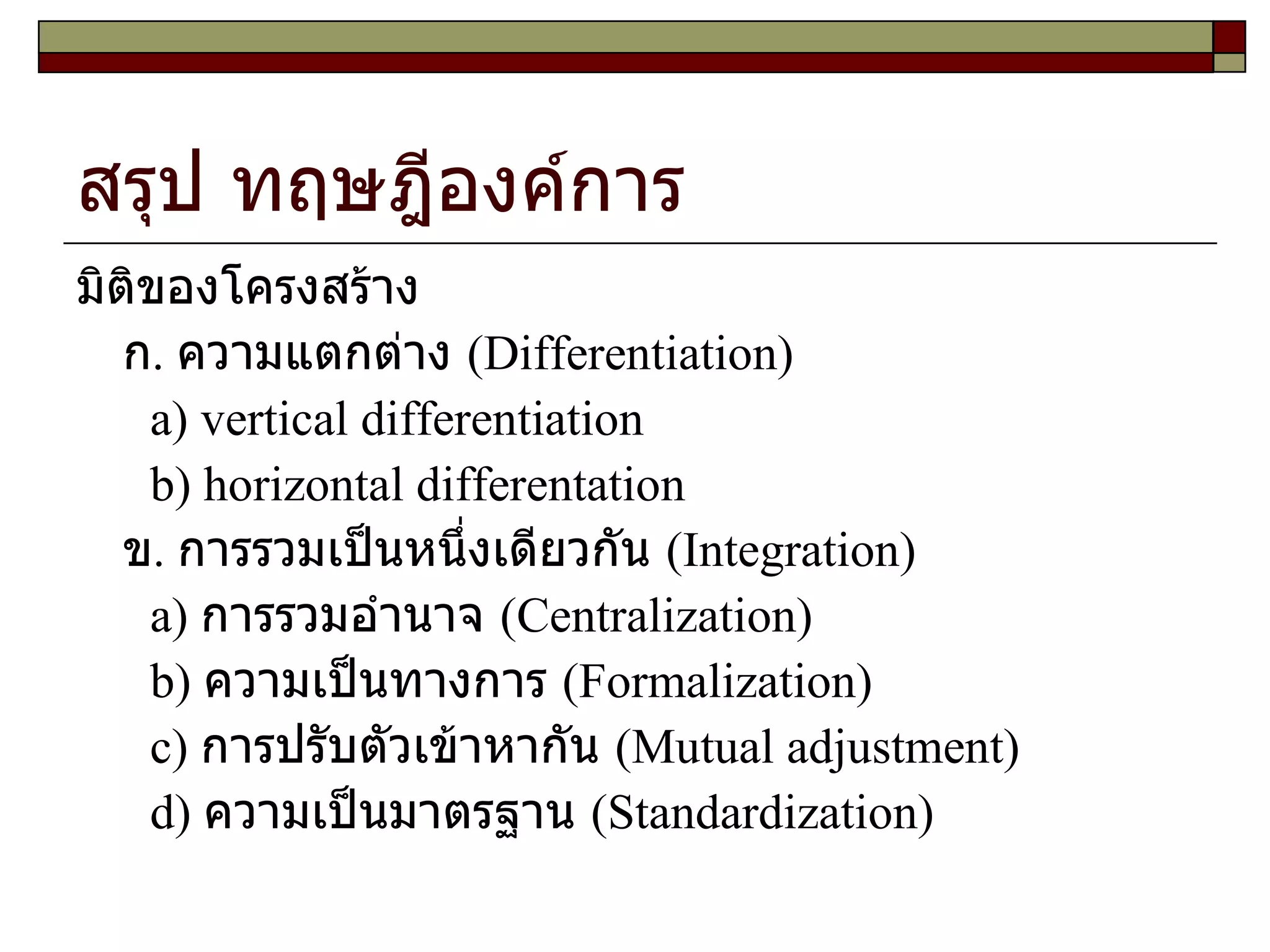 สรุป ทฤษฎีองค์การ มิติของโครงสร้าง  ก .  ความแตกต่าง  ( Differentiation ) a )  vertical differentiation b )  horizontal differentation ข .  การรวมเป็นหนึ่งเดียวกัน  ( Integration ) a )  การรวมอำนาจ  ( Centralization ) b )  ความเป็นทางการ  ( Formalization ) c )  การปรับตัวเข้าหากัน  ( Mutual adjustment )  d )  ความเป็นมาตรฐาน  ( Standardization )  
