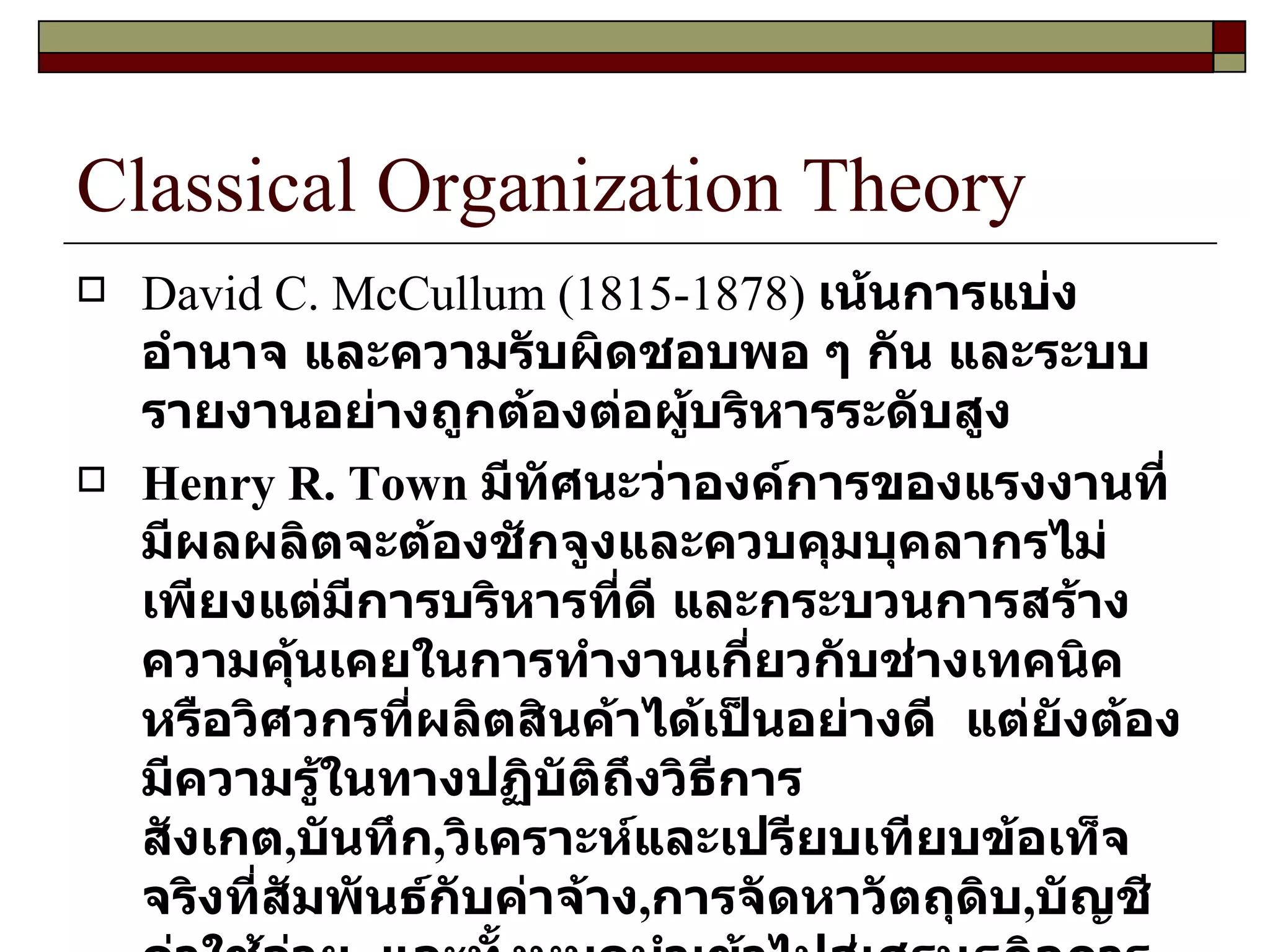 Classical Organization Theory David C. McCullum  ( 1815-1878 )  เน้นการแบ่งอำนาจ และความรับผิดชอบพอ ๆ กัน และระบบรายงานอย่างถูกต้องต่อผู้บริหารระดับสูง Henry R. Town  มีทัศนะว่าองค์การของแรงงานที่มีผลผลิตจะต้องชักจูงและควบคุมบุคลากรไม่เพียงแต่มีการบริหารที่ดี และกระบวนการสร้างความคุ้นเคยในการทำงานเกี่ยวกับช่างเทคนิคหรือวิศวกรที่ผลิตสินค้าได้เป็นอย่างดี  แต่ยังต้องมีความรู้ในทางปฏิบัติถึงวิธีการสังเกต , บันทึก , วิเคราะห์และเปรียบเทียบข้อเท็จจริงที่สัมพันธ์กับค่าจ้าง , การจัดหาวัตถุดิบ , บัญชีค่าใช้จ่าย  และทั้งหมดนำเข้าไปสู่เศรษฐกิจการผลิต และต้นทุนสินค้าที่ผลิต 