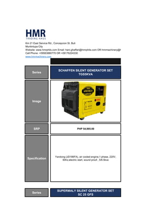 Km 21 East Service Rd., Concepcion St. Buli
Muntinlupa City
Website: www.hmrphils.com Email: hani.ghaffari@hmrphils.com OR hmrmachinery@hmrphils.com
Cell Phone: +09563880770 OR +09176224330
www.hmrmachinery.com
Series
SCHAFFEN SILENT GENERATOR SET
TGS5KVA
Image
SRP PHP 54,995.00
Series
SUPERMALY SILENT GENERATOR SET
SC 25 GFS
Specification
Yandong (JD186FA), air cooled engine,1 phase, 220V,
60hz,electric start, sound proof , 5/6.5kva
 