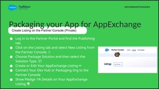 Packaging your App for AppExchange
Create Listing on the Partner Console (Private)
 Log in to the Partner Portal and find the Publishing
tab.
 Click on the Listing tab and select New Listing from
the Partner Console. ?
 Choose Package Solution and then select the
Solution Type. ?
 Create or Edit Your AppExchange Listing ??
 Connect Your Dev Hub or Packaging Org to the
Partner Console
 Show Pledge 1% Details on Your AppExchange
Listing ?
#SFCOMMUNITYJHANGPK
 