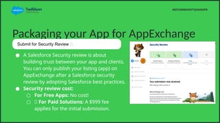 Packaging your App for AppExchange
 A Salesforce Security review is about
building trust between your app and clients.
You can only publish your listing (app) on
AppExchange after a Salesforce security
review by adopting Salesforce best practices.
 Security review cost:
 For Free Apps: No cost!
 ? For Paid Solutions: A $999 fee
applies for the initial submission.
#SFCOMMUNITYJHANGPK
Submit for Security Review ?
 
