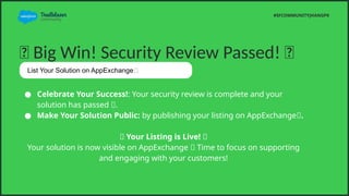 ? Big Win! Security Review Passed! ?
 Celebrate Your Success!: Your security review is complete and your
solution has passed ?.
 Make Your Solution Public: by publishing your listing on AppExchange?.
? Your Listing is Live! ?
Your solution is now visible on AppExchange ? Time to focus on supporting
and engaging with your customers!
#SFCOMMUNITYJHANGPK
List Your Solution on AppExchange?
 