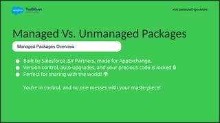 Managed Vs. Unmanaged Packages
 Built by Salesforce ISV Partners, made for AppExchange.
 Version control, auto-upgrades, and your precious code is locked ?
 Perfect for sharing with the world! ?
Youre in control, and no one messes with your masterpiece!
#SFCOMMUNITYJHANGPK
Managed Packages Overview
 