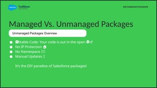 Managed Vs. Unmanaged Packages
 Editable Code: Your code is out in the open ?
?
?
??
?
?
??
?
?
??
?
?
??
?
?
??
?
?
??
?
?
??
?
?
??
?
?
??
?
?
??
?
?
??
?
?
??
?
?
??
?
? ??
? ?
 No IP Protection ?
 No Namespace ??
 Manual Updates ?
Its the DIY paradise of Salesforce packages!
#SFCOMMUNITYJHANGPK
Unmanaged Packages Overview
 