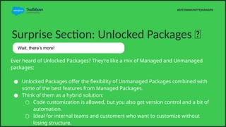 Surprise Section: Unlocked Packages ?
Ever heard of Unlocked Packages? Theyre like a mix of Managed and Unmanaged
packages:
 Unlocked Packages offer the flexibility of Unmanaged Packages combined with
some of the best features from Managed Packages.
 Think of them as a hybrid solution:
 Code customization is allowed, but you also get version control and a bit of
automation.
 Ideal for internal teams and customers who want to customize without
losing structure.
#SFCOMMUNITYJHANGPK
Wait, theres more!
 