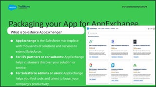 Packaging your App for AppExchange
What is Salesforce Appexchange?
 AppExchange is the Salesforce marketplace
with thousands of solutions and services to
extend Salesforce.
 For ISV partners or consultants: AppExchange
helps customers discover your solution or
service.
 For Salesforce admins or users: AppExchange
helps you find tools and talent to boost your
company's productivity.
#SFCOMMUNITYJHANGPK
 