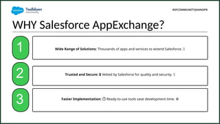 WHY Salesforce AppExchange?
1
Faster Implementation:
? ??Ready-to-use tools save development time. ??
Wide Range of Solutions: Thousands of apps and services to extend Salesforce. ?
Trusted and Secure: ? Vetted by Salesforce for quality and security. ?
2
3
#SFCOMMUNITYJHANGPK
 