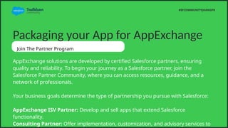 Packaging your App for AppExchange
Join The Partner Program
AppExchange solutions are developed by certified Salesforce partners, ensuring
quality and reliability. To begin your journey as a Salesforce partner, join the
Salesforce Partner Community, where you can access resources, guidance, and a
network of professionals.
Your business goals determine the type of partnership you pursue with Salesforce:
AppExchange ISV Partner: Develop and sell apps that extend Salesforce
functionality.
Consulting Partner: Offer implementation, customization, and advisory services to
#SFCOMMUNITYJHANGPK
 