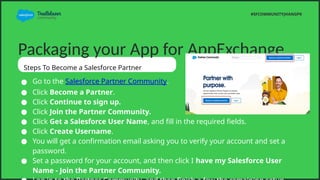 Packaging your App for AppExchange
Steps To Become a Salesforce Partner
 Go to the Salesforce Partner Community.
 Click Become a Partner.
 Click Continue to sign up.
 Click Join the Partner Community.
 Click Get a Salesforce User Name, and fill in the required fields.
 Click Create Username.
 You will get a confirmation email asking you to verify your account and set a
password.
 Set a password for your account, and then click I have my Salesforce User
Name - Join the Partner Community.
#SFCOMMUNITYJHANGPK
 