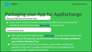 Packaging your App for AppExchange
Request PBO & Environment Hub
 If you didnt receive a Partner Business Org (PBO) when you joined the
Salesforce Partner Community, log a case to request one.
#SFCOMMUNITYJHANGPK
Environment Hub:
 After getting partner login access. Raise case to enable Environment Hub.
(If youre an ISV partner, the Environment Hub is already installed in
your Partner Business Org.)
 The Environment Hub lets you connect, create, view, and log into
Salesforce orgs from one place, streamlining org management for
companies with multiple environments.
 