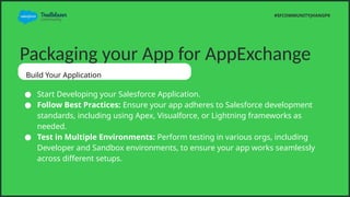 Packaging your App for AppExchange
Build Your Application
 Start Developing your Salesforce Application.
 Follow Best Practices: Ensure your app adheres to Salesforce development
standards, including using Apex, Visualforce, or Lightning frameworks as
needed.
 Test in Multiple Environments: Perform testing in various orgs, including
Developer and Sandbox environments, to ensure your app works seamlessly
across different setups.
#SFCOMMUNITYJHANGPK
 