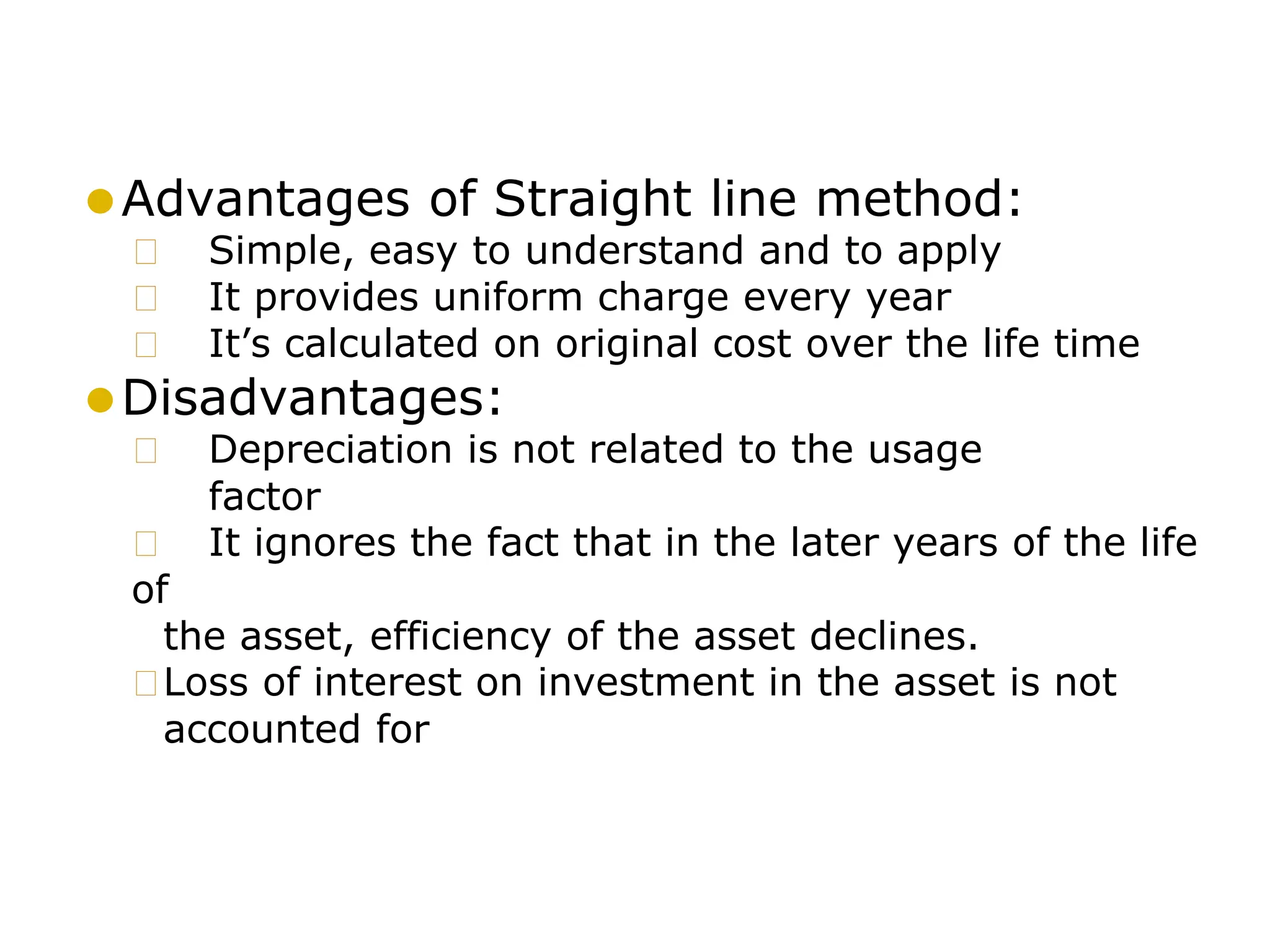 ⚫Advantages of Straight line method:
🞍 Simple, easy to understand and to apply
🞍 It provides uniform charge every year
🞍 It’s calculated on original cost over the life time
⚫Disadvantages:
🞍 Depreciation is not related to the usage
factor
🞍 It ignores the fact that in the later years of the life
of
the asset, efficiency of the asset declines.
🞍Loss of interest on investment in the asset is not
accounted for
 
