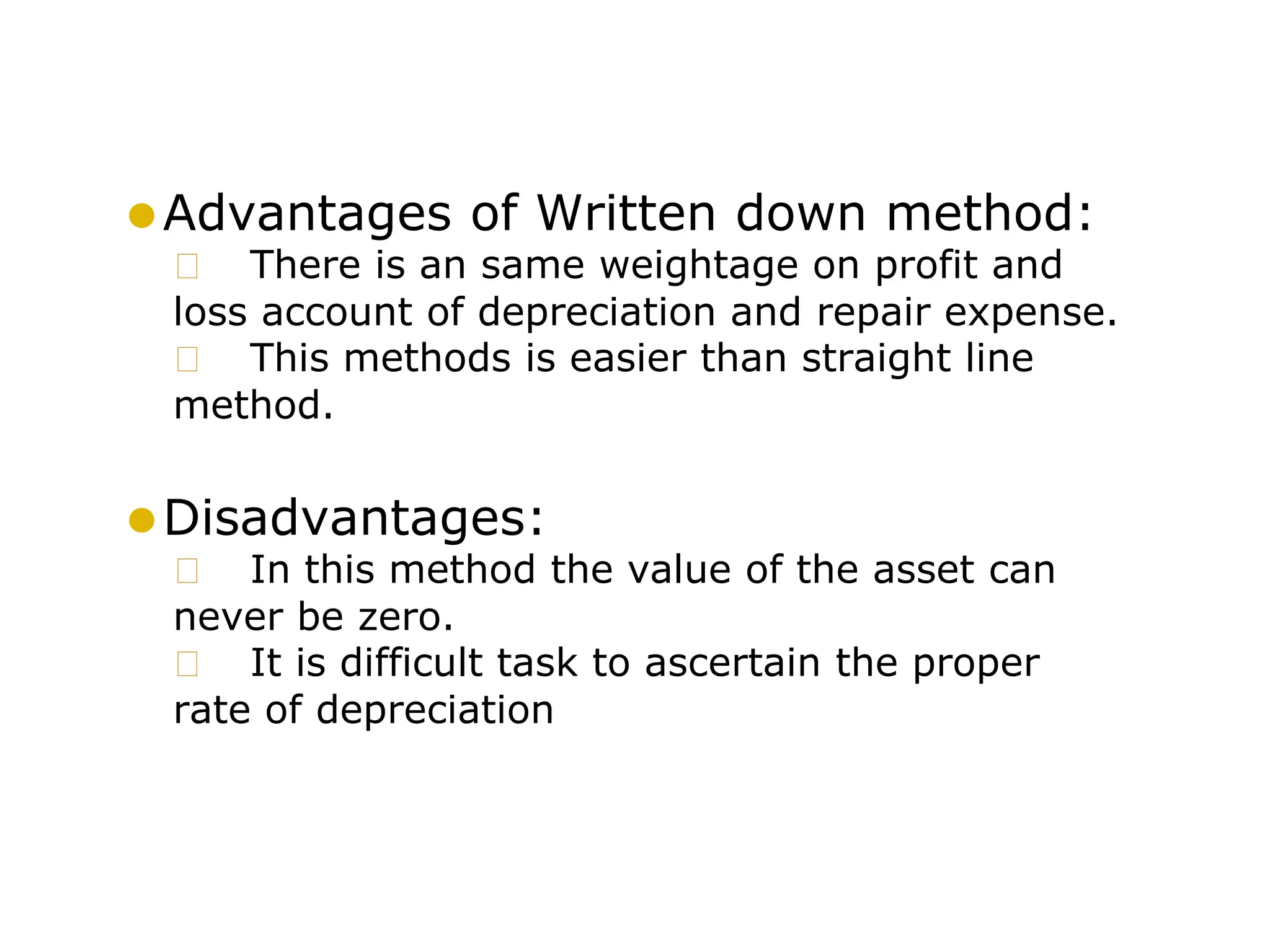 ⚫Advantages of Written down method:
🞍 There is an same weightage on profit and
loss account of depreciation and repair expense.
🞍 This methods is easier than straight line
method.
⚫Disadvantages:
🞍 In this method the value of the asset can
never be zero.
🞍 It is difficult task to ascertain the proper
rate of depreciation
 