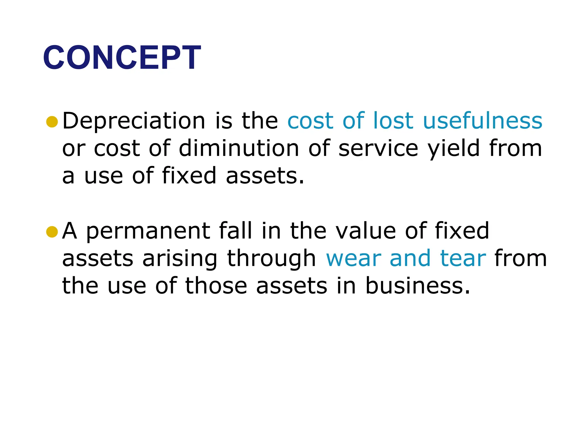 CONCEPT
⚫Depreciation is the cost of lost usefulness
or cost of diminution of service yield from
a use of fixed assets.
⚫A permanent fall in the value of fixed
assets arising through wear and tear from
the use of those assets in business.
 