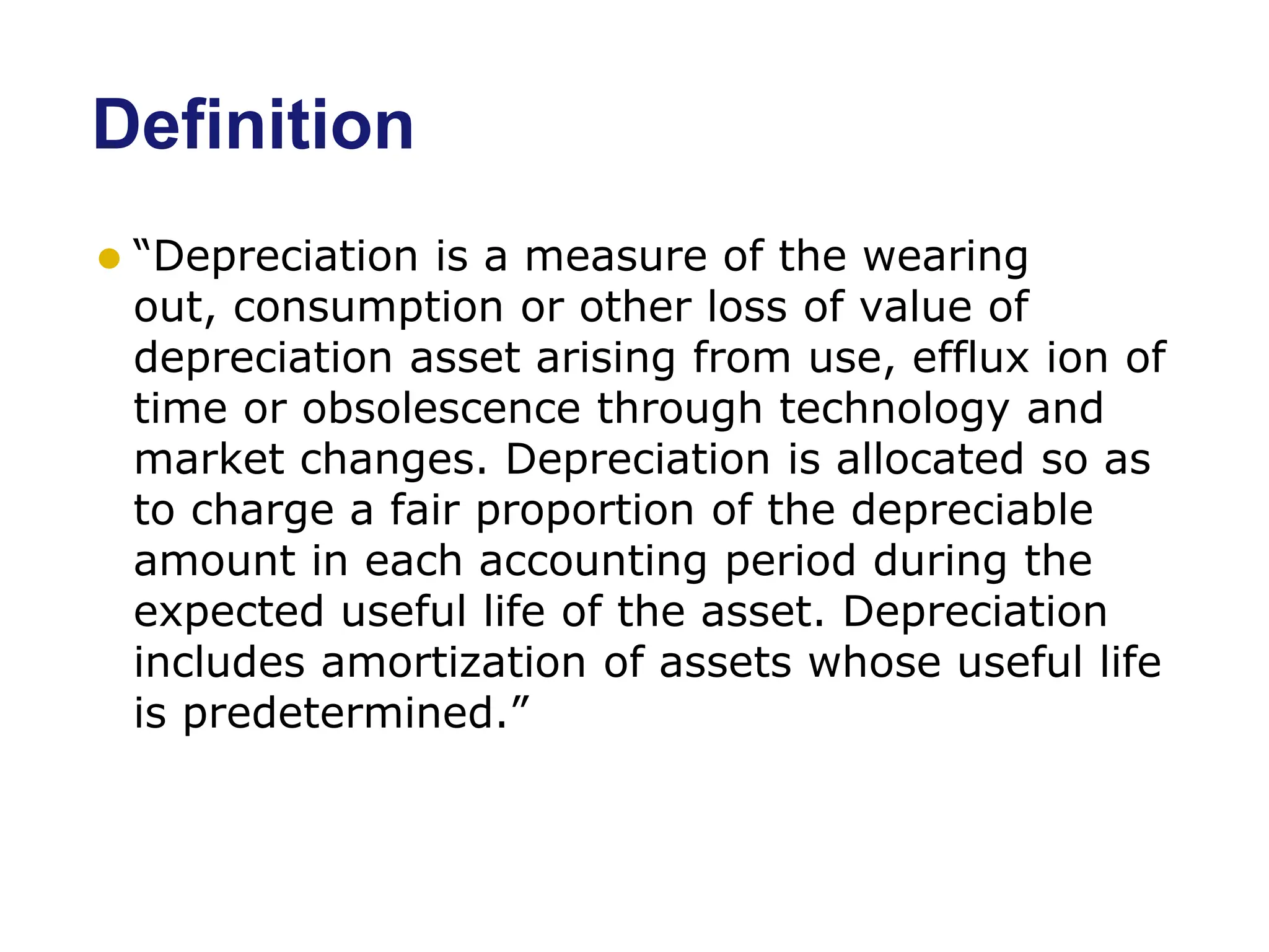 Definition
⚫ “Depreciation is a measure of the wearing
out, consumption or other loss of value of
depreciation asset arising from use, efflux ion of
time or obsolescence through technology and
market changes. Depreciation is allocated so as
to charge a fair proportion of the depreciable
amount in each accounting period during the
expected useful life of the asset. Depreciation
includes amortization of assets whose useful life
is predetermined.”
 