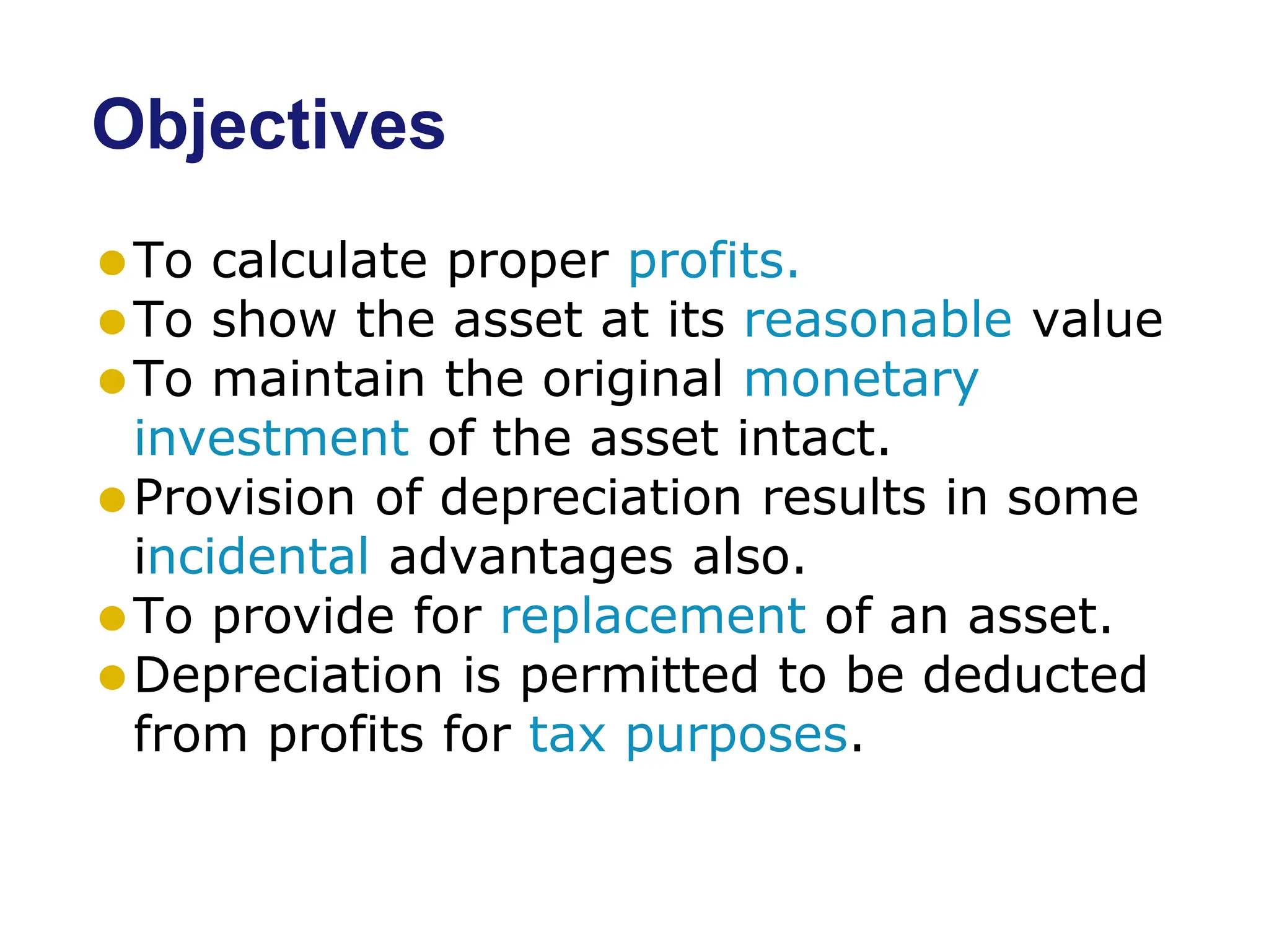 Objectives
⚫To calculate proper profits.
⚫To show the asset at its reasonable value
⚫To maintain the original monetary
investment of the asset intact.
⚫Provision of depreciation results in some
incidental advantages also.
⚫To provide for replacement of an asset.
⚫Depreciation is permitted to be deducted
from profits for tax purposes.
 