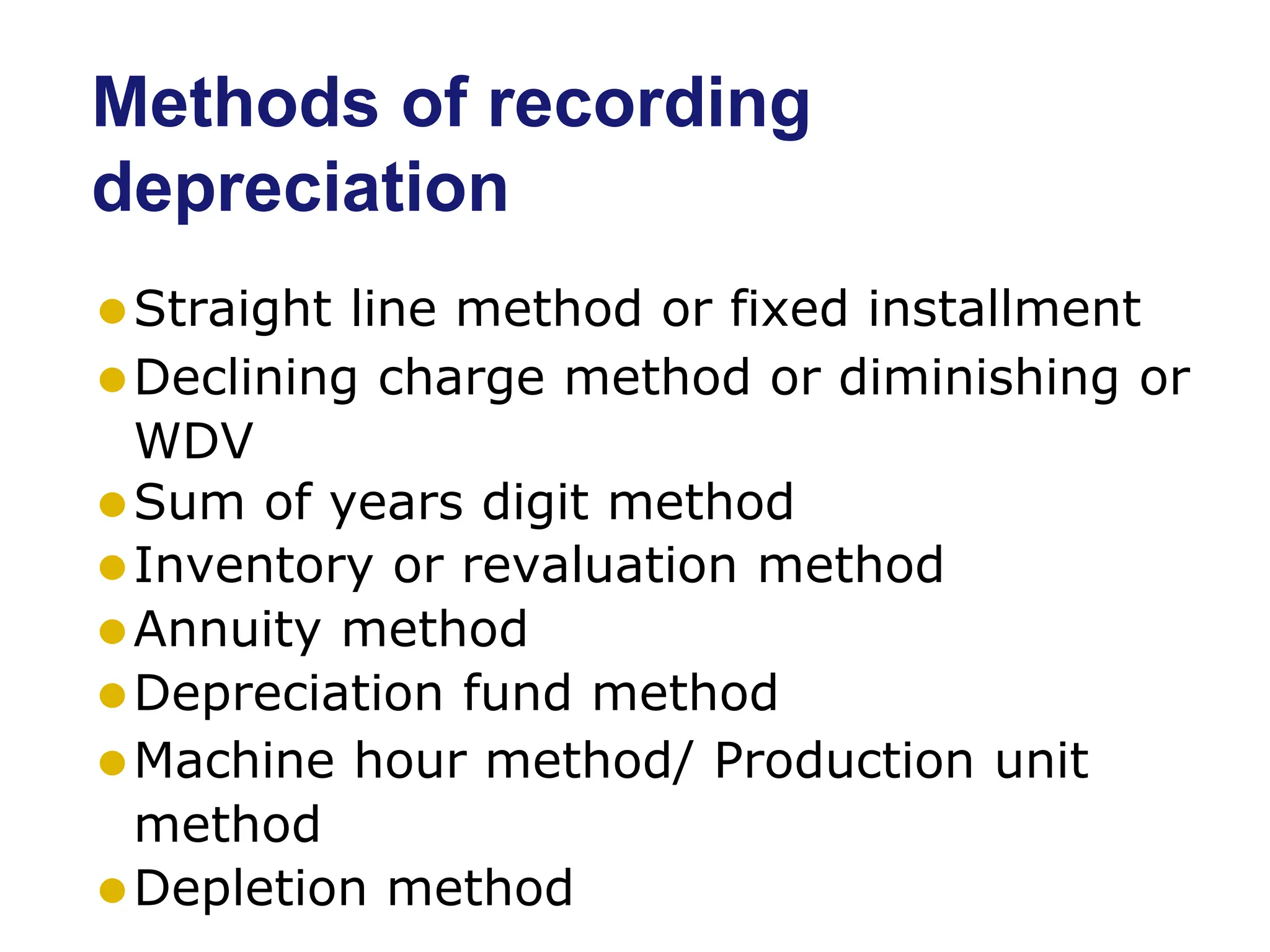 Methods of recording
depreciation
⚫Straight line method or fixed installment
⚫Declining charge method or diminishing or
WDV
⚫Sum of years digit method
⚫Inventory or revaluation method
⚫Annuity method
⚫Depreciation fund method
⚫Machine hour method/ Production unit
method
⚫Depletion method
 