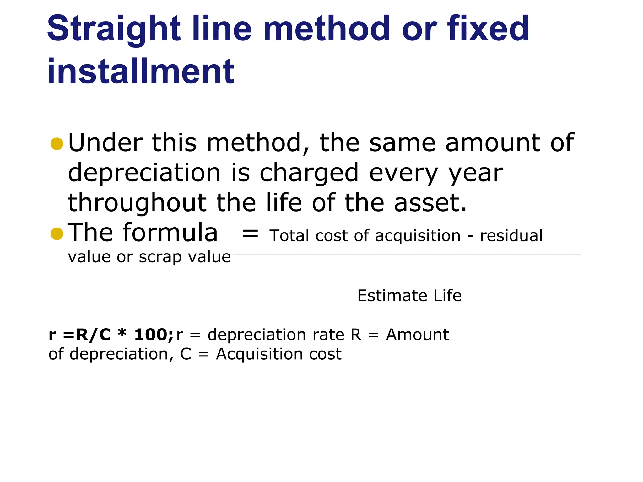 Straight line method or fixed
installment
⚫Under this method, the same amount of
depreciation is charged every year
throughout the life of the asset.
⚫The formula = Total cost of acquisition - residual
value or scrap value
Estimate Life
r =R/C * 100;r = depreciation rate R = Amount
of depreciation, C = Acquisition cost
 