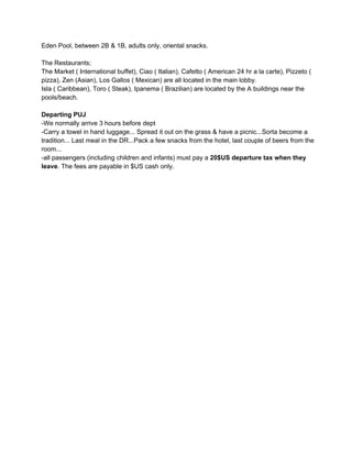 Eden Pool, between 2B & 1B, adults only, oriental snacks.
The Restaurants;
The Market ( International buffet), Ciao ( Italian), Cafetto ( American 24 hr a la carte), Pizzeto (
pizza), Zen (Asian), Los Gallos ( Mexican) are all located in the main lobby.
Isla ( Caribbean), Toro ( Steak), Ipanema ( Brazilian) are located by the A buildings near the
pools/beach.
Departing PUJ
­We normally arrive 3 hours before dept
­Carry a towel in hand luggage... Spread it out on the grass & have a picnic...Sorta become a
tradition... Last meal in the DR...Pack a few snacks from the hotel, last couple of beers from the
room...
­all passengers (including children and infants) must pay a 20$US departure tax when they
leave. The fees are payable in $US cash only.

 