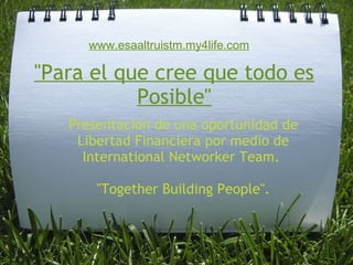      www.esaaltruistm.my4life.com

"Para el que cree que todo es
           Posible"
   Presentación de una oportunidad de
    Libertad Financiera por medio de
     International Networker Team. 

       "Together Building People".
 