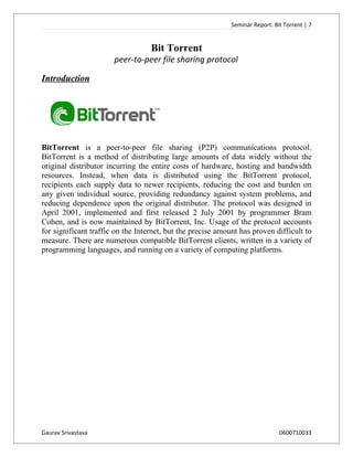 Seminar Report: Bit Torrent | 7


                                   Bit Torrent
                       peer-to-peer file sharing protocol

Introduction




BitTorrent is a peer-to-peer file sharing (P2P) communications protocol.
BitTorrent is a method of distributing large amounts of data widely without the
original distributor incurring the entire costs of hardware, hosting and bandwidth
resources. Instead, when data is distributed using the BitTorrent protocol,
recipients each supply data to newer recipients, reducing the cost and burden on
any given individual source, providing redundancy against system problems, and
reducing dependence upon the original distributor. The protocol was designed in
April 2001, implemented and first released 2 July 2001 by programmer Bram
Cohen, and is now maintained by BitTorrent, Inc. Usage of the protocol accounts
for significant traffic on the Internet, but the precise amount has proven difficult to
measure. There are numerous compatible BitTorrent clients, written in a variety of
programming languages, and running on a variety of computing platforms.




Gaurav Srivastava                                                              0600710033
 
