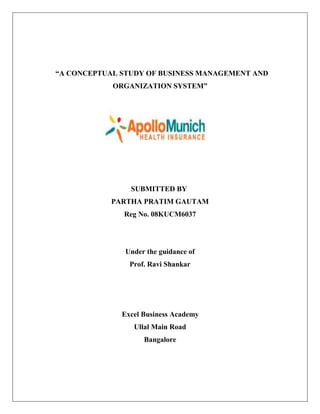 “A CONCEPTUAL STUDY OF BUSINESS MANAGEMENT AND
ORGANIZATION SYSTEM”
SUBMITTED BY
PARTHA PRATIM GAUTAM
Reg No. 08KUCM6037
Under the guidance of
Prof. Ravi Shankar
Excel Business Academy
Ullal Main Road
Bangalore
 