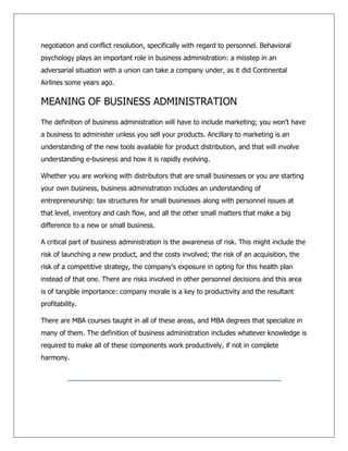 negotiation and conflict resolution, specifically with regard to personnel. Behavioral
psychology plays an important role in business administration: a misstep in an
adversarial situation with a union can take a company under, as it did Continental
Airlines some years ago.
MEANING OF BUSINESS ADMINISTRATION
The definition of business administration will have to include marketing; you won't have
a business to administer unless you sell your products. Ancillary to marketing is an
understanding of the new tools available for product distribution, and that will involve
understanding e-business and how it is rapidly evolving.
Whether you are working with distributors that are small businesses or you are starting
your own business, business administration includes an understanding of
entrepreneurship: tax structures for small businesses along with personnel issues at
that level, inventory and cash flow, and all the other small matters that make a big
difference to a new or small business.
A critical part of business administration is the awareness of risk. This might include the
risk of launching a new product, and the costs involved; the risk of an acquisition, the
risk of a competitive strategy, the company's exposure in opting for this health plan
instead of that one. There are risks involved in other personnel decisions and this area
is of tangible importance: company morale is a key to productivity and the resultant
profitability.
There are MBA courses taught in all of these areas, and MBA degrees that specialize in
many of them. The definition of business administration includes whatever knowledge is
required to make all of these components work productively, if not in complete
harmony.
 