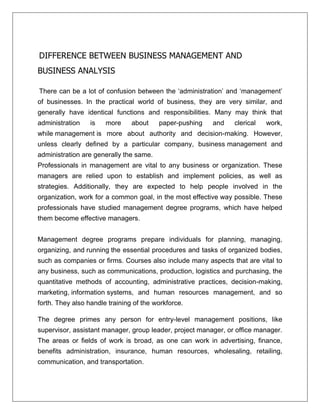 DIFFERENCE BETWEEN BUSINESS MANAGEMENT AND
BUSINESS ANALYSIS
There can be a lot of confusion between the ‘administration’ and ‘management’
of businesses. In the practical world of business, they are very similar, and
generally have identical functions and responsibilities. Many may think that
administration is more about paper-pushing and clerical work,
while management is more about authority and decision-making. However,
unless clearly defined by a particular company, business management and
administration are generally the same.
Professionals in management are vital to any business or organization. These
managers are relied upon to establish and implement policies, as well as
strategies. Additionally, they are expected to help people involved in the
organization, work for a common goal, in the most effective way possible. These
professionals have studied management degree programs, which have helped
them become effective managers.
Management degree programs prepare individuals for planning, managing,
organizing, and running the essential procedures and tasks of organized bodies,
such as companies or firms. Courses also include many aspects that are vital to
any business, such as communications, production, logistics and purchasing, the
quantitative methods of accounting, administrative practices, decision-making,
marketing, information systems, and human resources management, and so
forth. They also handle training of the workforce.
The degree primes any person for entry-level management positions, like
supervisor, assistant manager, group leader, project manager, or office manager.
The areas or fields of work is broad, as one can work in advertising, finance,
benefits administration, insurance, human resources, wholesaling, retailing,
communication, and transportation.
 