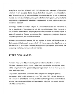 A degree in Business Administration, on the other hand, exposes students to a
selection of core subjects. It also allows students to focus on a special academic
area. The core subjects normally include: Business law and ethics, accounting,
finance, economics, marketing, management information systems, organizational
behavior and management, operations management, strategic management, and
operations research.
Seemingly, even the specialized subjects in Administration courses are very similar to
that of Management. The prospective jobs and responsibilities are fairly the same as
well. Business Administration degree programs allow students to become experts in
areas of accounting, finance, entrepreneurship, management, marketing, business
computer applications, and business economics.
If there is any distinction between the two degrees, it will be the broader scope of
Business administration, as it concerns itself with the management and performance of
the operations of a company. Business Administration has various departments, like
accounting, marketing, management, and finance.
TYPES OF BUSINESS
There are many types of business entity defined in the legal systems of various
countries. These include corporations, cooperatives, partnerships, sole traders, limited
liability company and other specialized types of organization. Some of these types are
listed below, by country.
For guidance, approximate equivalents in the company law of English-speaking
countries are given in most cases, e.g. ≈ p.l.c. (UK), ≈ Ltd. (UK), ≈ limited partnership,
etc. It should be remembered, however, that the regulations governing particular types
of entity, even those described as roughly equivalent, may differ to a greater or lesser
extent between countries.
 