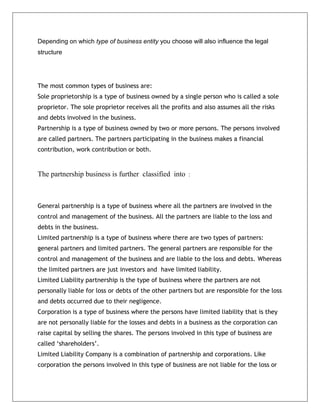 Depending on which type of business entity you choose will also influence the legal
structure
The most common types of business are:
Sole proprietorship is a type of business owned by a single person who is called a sole
proprietor. The sole proprietor receives all the profits and also assumes all the risks
and debts involved in the business.
Partnership is a type of business owned by two or more persons. The persons involved
are called partners. The partners participating in the business makes a financial
contribution, work contribution or both.
The partnership business is further classified into :
General partnership is a type of business where all the partners are involved in the
control and management of the business. All the partners are liable to the loss and
debts in the business.
Limited partnership is a type of business where there are two types of partners:
general partners and limited partners. The general partners are responsible for the
control and management of the business and are liable to the loss and debts. Whereas
the limited partners are just investors and have limited liability.
Limited Liability partnership is the type of business where the partners are not
personally liable for loss or debts of the other partners but are responsible for the loss
and debts occurred due to their negligence.
Corporation is a type of business where the persons have limited liability that is they
are not personally liable for the losses and debts in a business as the corporation can
raise capital by selling the shares. The persons involved in this type of business are
called ‘shareholders’.
Limited Liability Company is a combination of partnership and corporations. Like
corporation the persons involved in this type of business are not liable for the loss or
 