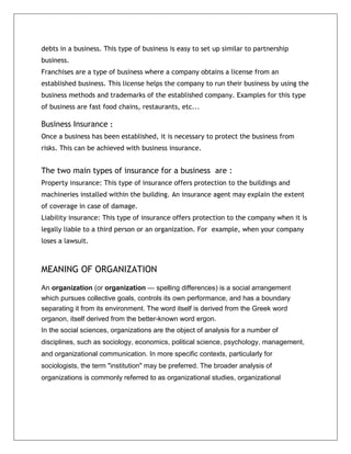 debts in a business. This type of business is easy to set up similar to partnership
business.
Franchises are a type of business where a company obtains a license from an
established business. This license helps the company to run their business by using the
business methods and trademarks of the established company. Examples for this type
of business are fast food chains, restaurants, etc...
Business Insurance :
Once a business has been established, it is necessary to protect the business from
risks. This can be achieved with business insurance.
The two main types of insurance for a business are :
Property insurance: This type of insurance offers protection to the buildings and
machineries installed within the building. An insurance agent may explain the extent
of coverage in case of damage.
Liability insurance: This type of insurance offers protection to the company when it is
legally liable to a third person or an organization. For example, when your company
loses a lawsuit.
MEANING OF ORGANIZATION
An organization (or organization — spelling differences) is a social arrangement
which pursues collective goals, controls its own performance, and has a boundary
separating it from its environment. The word itself is derived from the Greek word
organon, itself derived from the better-known word ergon.
In the social sciences, organizations are the object of analysis for a number of
disciplines, such as sociology, economics, political science, psychology, management,
and organizational communication. In more specific contexts, particularly for
sociologists, the term "institution" may be preferred. The broader analysis of
organizations is commonly referred to as organizational studies, organizational
 