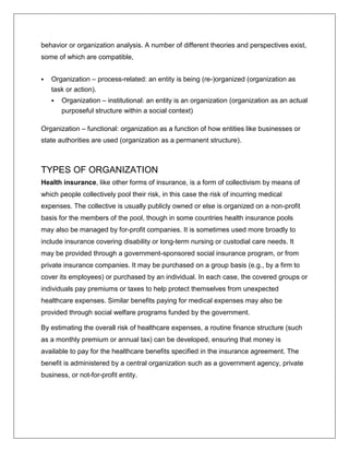 behavior or organization analysis. A number of different theories and perspectives exist,
some of which are compatible,
 Organization – process-related: an entity is being (re-)organized (organization as
task or action).
 Organization – institutional: an entity is an organization (organization as an actual
purposeful structure within a social context)
Organization – functional: organization as a function of how entities like businesses or
state authorities are used (organization as a permanent structure).
TYPES OF ORGANIZATION
Health insurance, like other forms of insurance, is a form of collectivism by means of
which people collectively pool their risk, in this case the risk of incurring medical
expenses. The collective is usually publicly owned or else is organized on a non-profit
basis for the members of the pool, though in some countries health insurance pools
may also be managed by for-profit companies. It is sometimes used more broadly to
include insurance covering disability or long-term nursing or custodial care needs. It
may be provided through a government-sponsored social insurance program, or from
private insurance companies. It may be purchased on a group basis (e.g., by a firm to
cover its employees) or purchased by an individual. In each case, the covered groups or
individuals pay premiums or taxes to help protect themselves from unexpected
healthcare expenses. Similar benefits paying for medical expenses may also be
provided through social welfare programs funded by the government.
By estimating the overall risk of healthcare expenses, a routine finance structure (such
as a monthly premium or annual tax) can be developed, ensuring that money is
available to pay for the healthcare benefits specified in the insurance agreement. The
benefit is administered by a central organization such as a government agency, private
business, or not-for-profit entity.
 