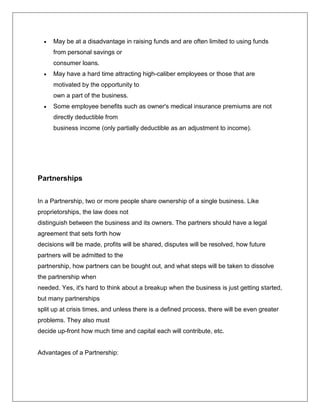  May be at a disadvantage in raising funds and are often limited to using funds
from personal savings or
consumer loans.
 May have a hard time attracting high-caliber employees or those that are
motivated by the opportunity to
own a part of the business.
 Some employee benefits such as owner's medical insurance premiums are not
directly deductible from
business income (only partially deductible as an adjustment to income).
Partnerships
In a Partnership, two or more people share ownership of a single business. Like
proprietorships, the law does not
distinguish between the business and its owners. The partners should have a legal
agreement that sets forth how
decisions will be made, profits will be shared, disputes will be resolved, how future
partners will be admitted to the
partnership, how partners can be bought out, and what steps will be taken to dissolve
the partnership when
needed. Yes, it's hard to think about a breakup when the business is just getting started,
but many partnerships
split up at crisis times, and unless there is a defined process, there will be even greater
problems. They also must
decide up-front how much time and capital each will contribute, etc.
Advantages of a Partnership:
 