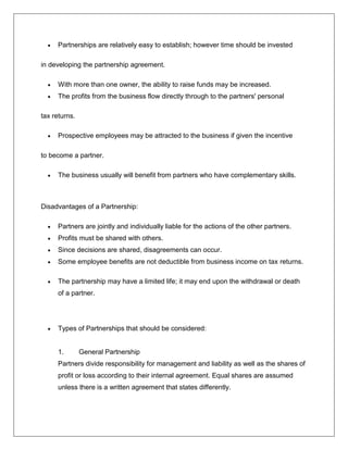  Partnerships are relatively easy to establish; however time should be invested
in developing the partnership agreement.
 With more than one owner, the ability to raise funds may be increased.
 The profits from the business flow directly through to the partners' personal
tax returns.
 Prospective employees may be attracted to the business if given the incentive
to become a partner.
 The business usually will benefit from partners who have complementary skills.
Disadvantages of a Partnership:
 Partners are jointly and individually liable for the actions of the other partners.
 Profits must be shared with others.
 Since decisions are shared, disagreements can occur.
 Some employee benefits are not deductible from business income on tax returns.
 The partnership may have a limited life; it may end upon the withdrawal or death
of a partner.
 Types of Partnerships that should be considered:
1. General Partnership
Partners divide responsibility for management and liability as well as the shares of
profit or loss according to their internal agreement. Equal shares are assumed
unless there is a written agreement that states differently.
 