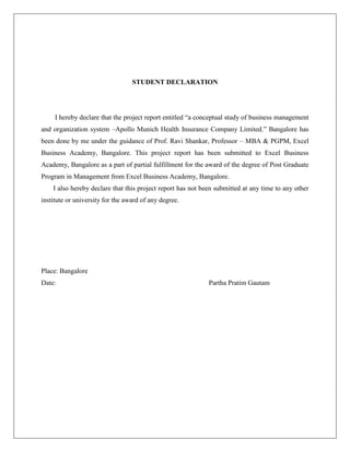 STUDENT DECLARATION
I hereby declare that the project report entitled “a conceptual study of business management
and organization system –Apollo Munich Health Insurance Company Limited.” Bangalore has
been done by me under the guidance of Prof. Ravi Shankar, Professor – MBA & PGPM, Excel
Business Academy, Bangalore. This project report has been submitted to Excel Business
Academy, Bangalore as a part of partial fulfillment for the award of the degree of Post Graduate
Program in Management from Excel Business Academy, Bangalore.
I also hereby declare that this project report has not been submitted at any time to any other
institute or university for the award of any degree.
Place: Bangalore
Date: Partha Pratim Gautam
 