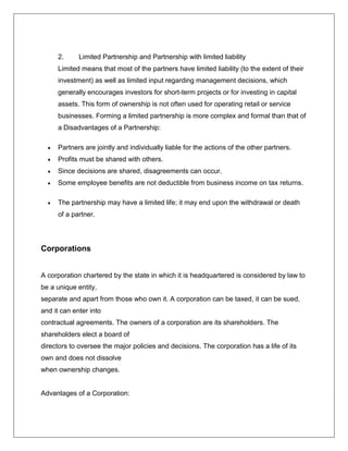 2. Limited Partnership and Partnership with limited liability
Limited means that most of the partners have limited liability (to the extent of their
investment) as well as limited input regarding management decisions, which
generally encourages investors for short-term projects or for investing in capital
assets. This form of ownership is not often used for operating retail or service
businesses. Forming a limited partnership is more complex and formal than that of
a Disadvantages of a Partnership:
 Partners are jointly and individually liable for the actions of the other partners.
 Profits must be shared with others.
 Since decisions are shared, disagreements can occur.
 Some employee benefits are not deductible from business income on tax returns.
 The partnership may have a limited life; it may end upon the withdrawal or death
of a partner.
Corporations
A corporation chartered by the state in which it is headquartered is considered by law to
be a unique entity,
separate and apart from those who own it. A corporation can be taxed, it can be sued,
and it can enter into
contractual agreements. The owners of a corporation are its shareholders. The
shareholders elect a board of
directors to oversee the major policies and decisions. The corporation has a life of its
own and does not dissolve
when ownership changes.
Advantages of a Corporation:
 