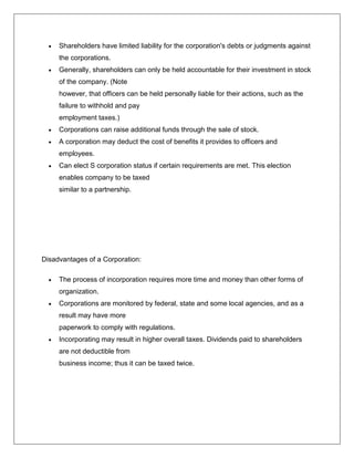  Shareholders have limited liability for the corporation's debts or judgments against
the corporations.
 Generally, shareholders can only be held accountable for their investment in stock
of the company. (Note
however, that officers can be held personally liable for their actions, such as the
failure to withhold and pay
employment taxes.)
 Corporations can raise additional funds through the sale of stock.
 A corporation may deduct the cost of benefits it provides to officers and
employees.
 Can elect S corporation status if certain requirements are met. This election
enables company to be taxed
similar to a partnership.
Disadvantages of a Corporation:
 The process of incorporation requires more time and money than other forms of
organization.
 Corporations are monitored by federal, state and some local agencies, and as a
result may have more
paperwork to comply with regulations.
 Incorporating may result in higher overall taxes. Dividends paid to shareholders
are not deductible from
business income; thus it can be taxed twice.
 