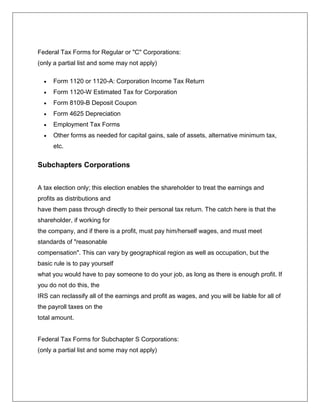 Federal Tax Forms for Regular or "C" Corporations:
(only a partial list and some may not apply)
 Form 1120 or 1120-A: Corporation Income Tax Return
 Form 1120-W Estimated Tax for Corporation
 Form 8109-B Deposit Coupon
 Form 4625 Depreciation
 Employment Tax Forms
 Other forms as needed for capital gains, sale of assets, alternative minimum tax,
etc.
Subchapters Corporations
A tax election only; this election enables the shareholder to treat the earnings and
profits as distributions and
have them pass through directly to their personal tax return. The catch here is that the
shareholder, if working for
the company, and if there is a profit, must pay him/herself wages, and must meet
standards of "reasonable
compensation". This can vary by geographical region as well as occupation, but the
basic rule is to pay yourself
what you would have to pay someone to do your job, as long as there is enough profit. If
you do not do this, the
IRS can reclassify all of the earnings and profit as wages, and you will be liable for all of
the payroll taxes on the
total amount.
Federal Tax Forms for Subchapter S Corporations:
(only a partial list and some may not apply)
 